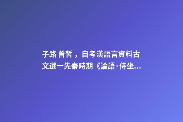 子路 曾皙，自考漢語言資料古文選一先秦時期《論語·侍坐》原文及翻譯